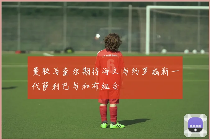 曼联马奎尔期待海文与约罗成新一代萨利巴与加布组合