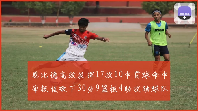 恩比德高效发挥17投10中罚球命中率极佳砍下30分9篮板4助攻助球队获胜