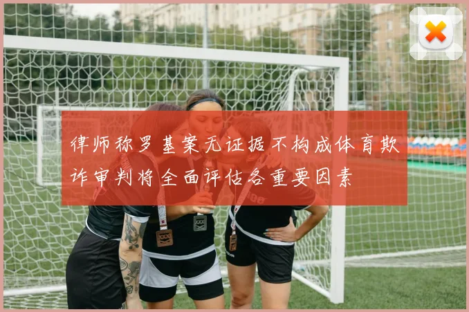 律师称罗基案无证据不构成体育欺诈审判将全面评估各重要因素