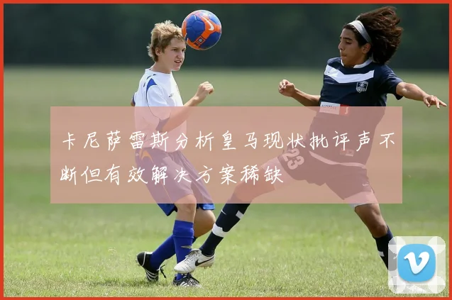 卡尼萨雷斯分析皇马现状批评声不断但有效解决方案稀缺